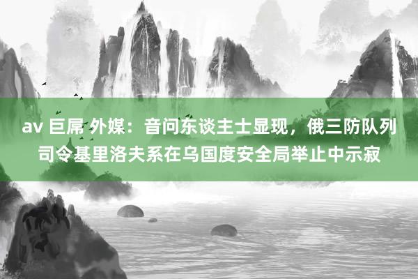 av 巨屌 外媒：音问东谈主士显现，俄三防队列司令基里洛夫系在乌国度安全局举止中示寂