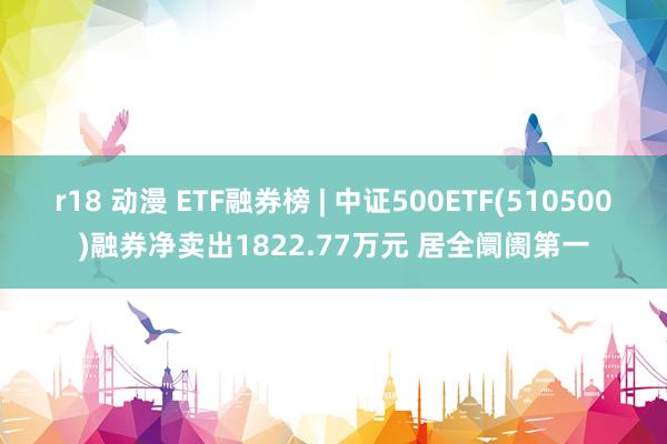 r18 动漫 ETF融券榜 | 中证500ETF(510500)融券净卖出1822.77万元 居全阛阓第一