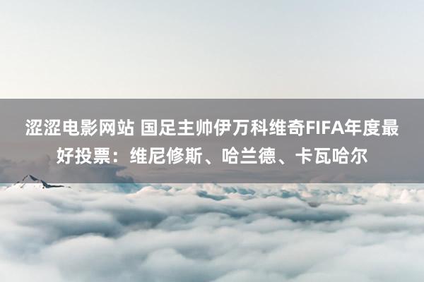 涩涩电影网站 国足主帅伊万科维奇FIFA年度最好投票：维尼修斯、哈兰德、卡瓦哈尔