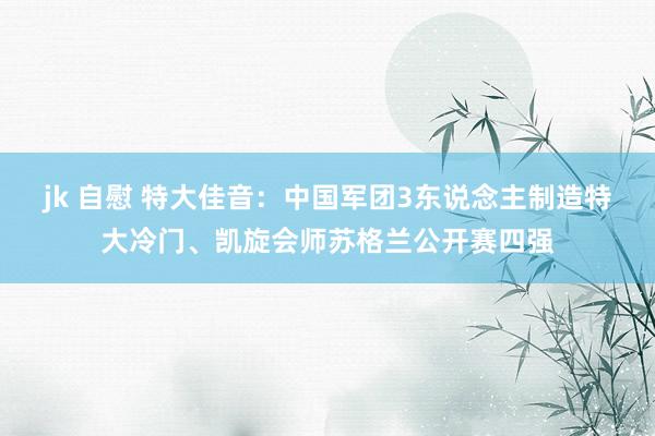 jk 自慰 特大佳音：中国军团3东说念主制造特大冷门、凯旋会师苏格兰公开赛四强