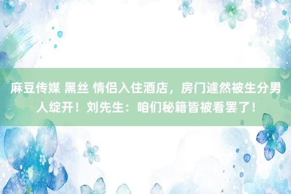 麻豆传媒 黑丝 情侣入住酒店，房门遽然被生分男人绽开！刘先生：咱们秘籍皆被看罢了！