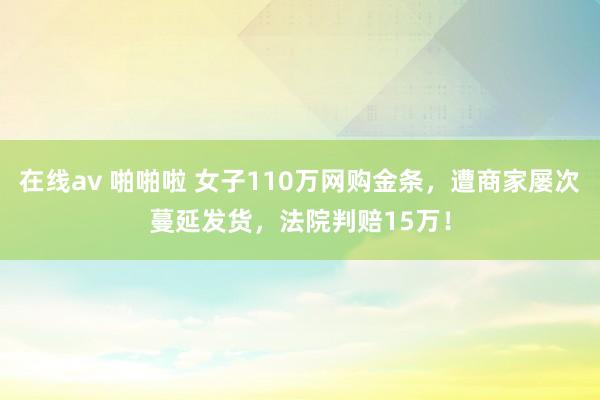 在线av 啪啪啦 女子110万网购金条，遭商家屡次蔓延发货，法院判赔15万！