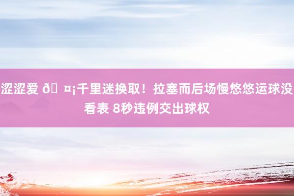 涩涩爱 🤡千里迷换取！拉塞而后场慢悠悠运球没看表 8秒违例交出球权