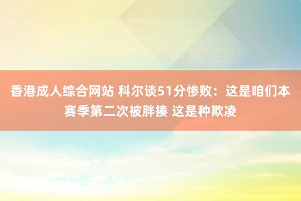 香港成人综合网站 科尔谈51分惨败：这是咱们本赛季第二次被胖揍 这是种欺凌