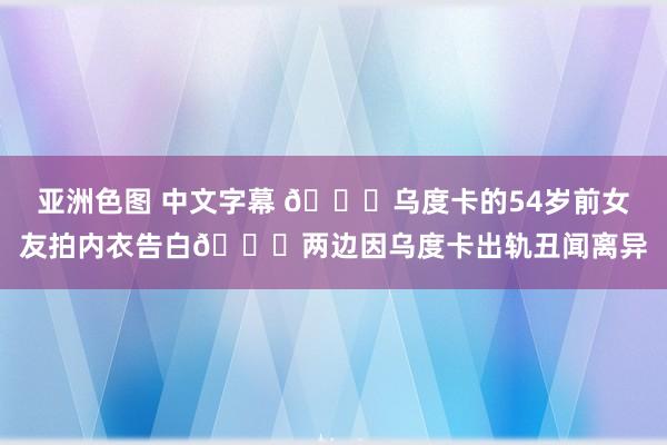 亚洲色图 中文字幕 🙈乌度卡的54岁前女友拍内衣告白💔两边因乌度卡出轨丑闻离异