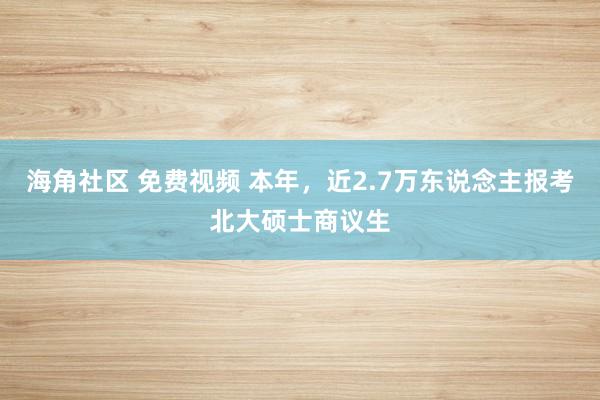 海角社区 免费视频 本年，近2.7万东说念主报考北大硕士商议生