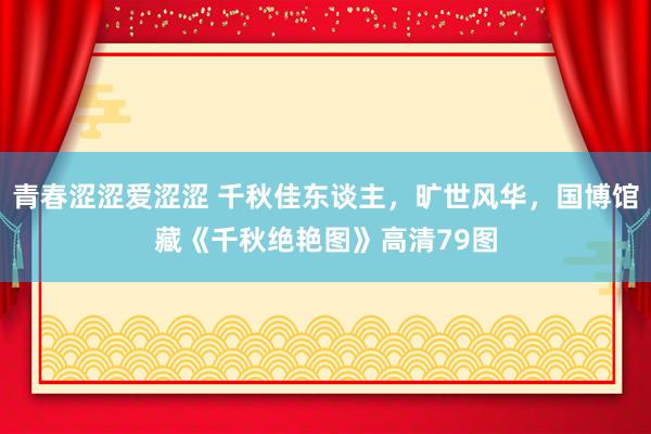 青春涩涩爱涩涩 千秋佳东谈主，旷世风华，国博馆藏《千秋绝艳图》高清79图