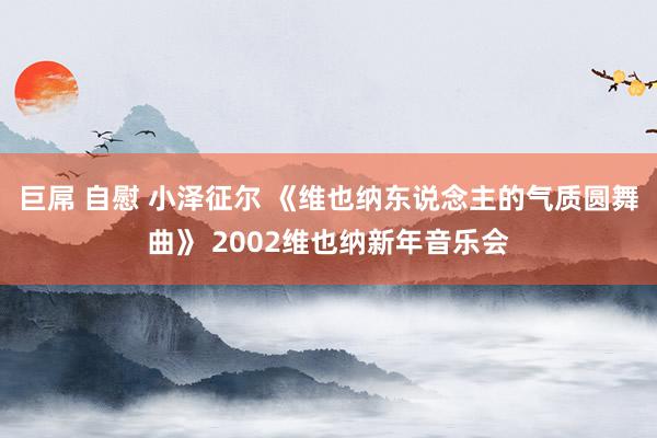 巨屌 自慰 小泽征尔 《维也纳东说念主的气质圆舞曲》 2002维也纳新年音乐会