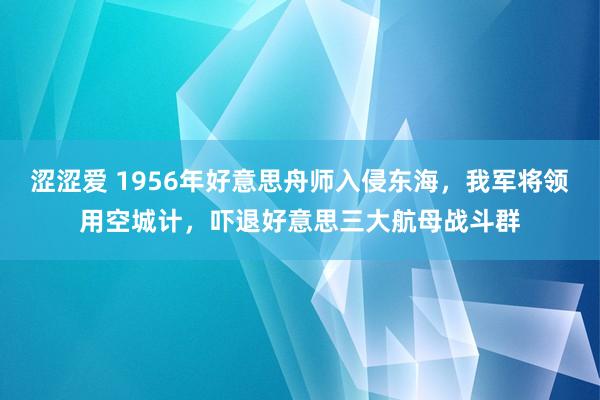 涩涩爱 1956年好意思舟师入侵东海，我军将领用空城计，吓退好意思三大航母战斗群