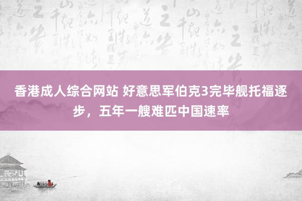 香港成人综合网站 好意思军伯克3完毕舰托福逐步，五年一艘难匹中国速率