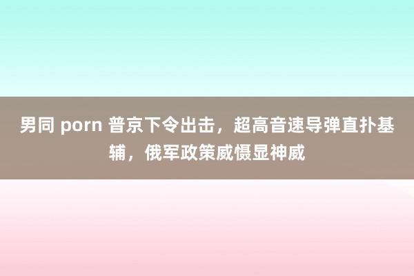 男同 porn 普京下令出击，超高音速导弹直扑基辅，俄军政策威慑显神威