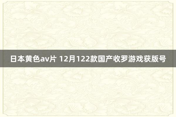 日本黄色av片 12月122款国产收罗游戏获版号