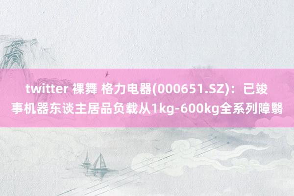 twitter 裸舞 格力电器(000651.SZ)：已竣事机器东谈主居品负载从1kg-600kg全系列障翳