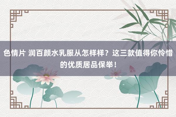 色情片 润百颜水乳服从怎样样？这三款值得你怜惜的优质居品保举！