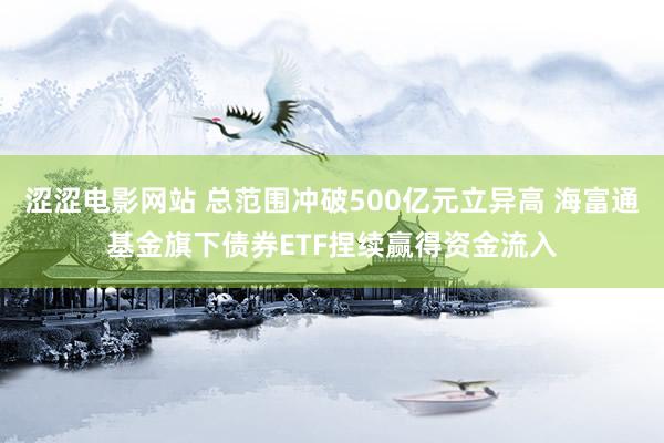 涩涩电影网站 总范围冲破500亿元立异高 海富通基金旗下债券ETF捏续赢得资金流入