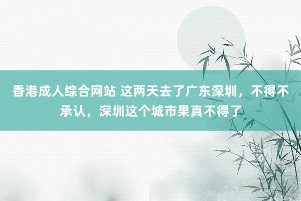 香港成人综合网站 这两天去了广东深圳，不得不承认，深圳这个城市果真不得了