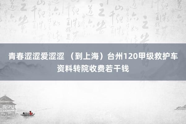 青春涩涩爱涩涩 （到上海）台州120甲级救护车资料转院收费若干钱