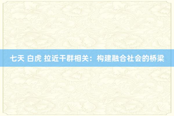 七天 白虎 拉近干群相关：构建融合社会的桥梁