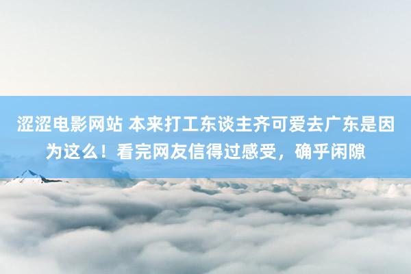 涩涩电影网站 本来打工东谈主齐可爱去广东是因为这么！看完网友信得过感受，确乎闲隙