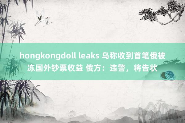 hongkongdoll leaks 乌称收到首笔俄被冻国外钞票收益 俄方：违警，将告状