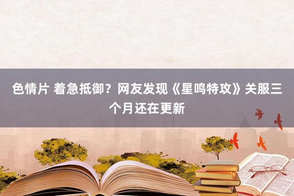 色情片 着急抵御？网友发现《星鸣特攻》关服三个月还在更新