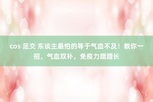 cos 足交 东谈主最怕的等于气血不及！教你一招，气血双补，免疫力蹭蹭长