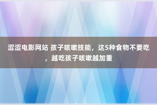 涩涩电影网站 孩子咳嗽技能，这5种食物不要吃，越吃孩子咳嗽越加重