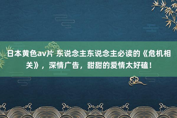 日本黄色av片 东说念主东说念主必读的《危机相关》，深情广告，甜甜的爱情太好磕！