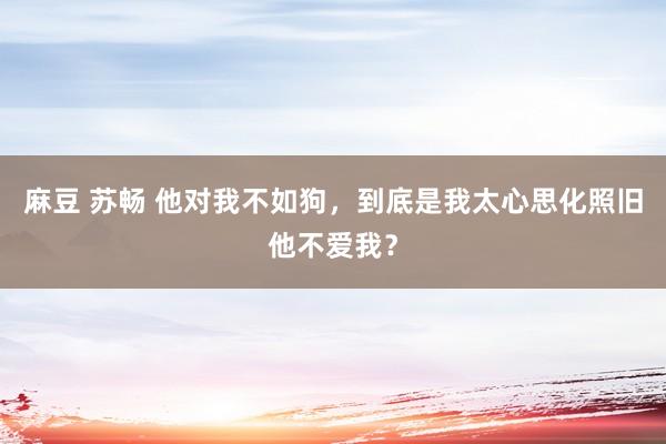 麻豆 苏畅 他对我不如狗，到底是我太心思化照旧他不爱我？