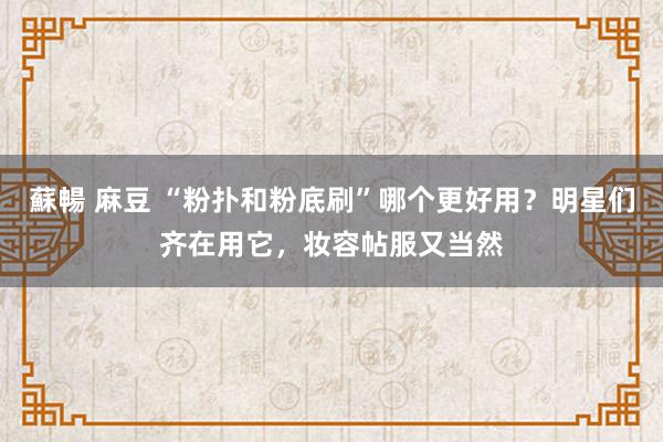 蘇暢 麻豆 “粉扑和粉底刷”哪个更好用？明星们齐在用它，妆容帖服又当然