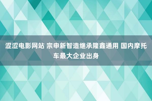 涩涩电影网站 宗申新智造继承隆鑫通用 国内摩托车最大企业出身