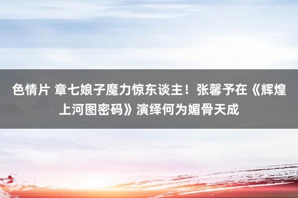 色情片 章七娘子魔力惊东谈主！张馨予在《辉煌上河图密码》演绎何为媚骨天成