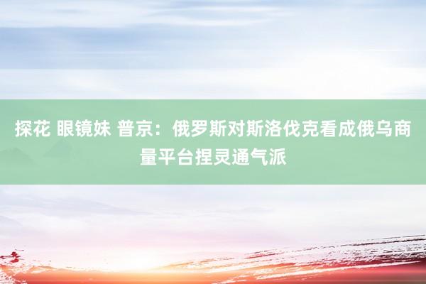 探花 眼镜妹 普京：俄罗斯对斯洛伐克看成俄乌商量平台捏灵通气派