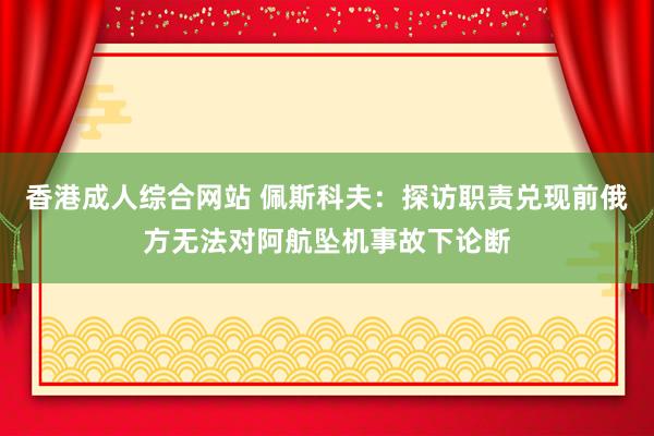 香港成人综合网站 佩斯科夫：探访职责兑现前俄方无法对阿航坠机事故下论断