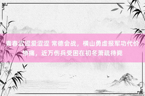 青春涩涩爱涩涩 常德会战，横山勇虚报军功代价惨痛，近万伤兵受困在初冬萧疏待毙