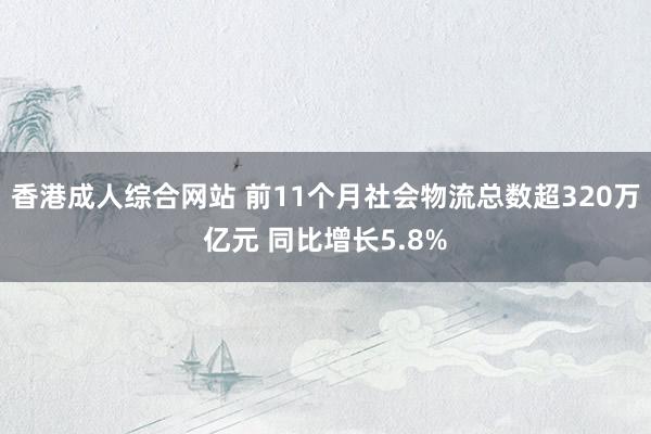 香港成人综合网站 前11个月社会物流总数超320万亿元 同比增长5.8%