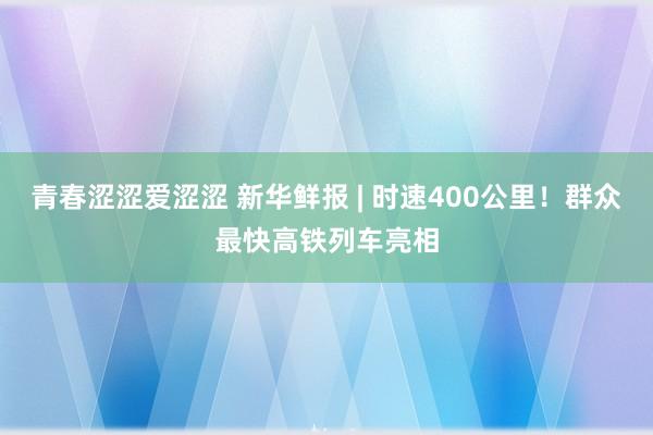 青春涩涩爱涩涩 新华鲜报 | 时速400公里！群众最快高铁列车亮相