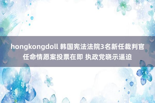 hongkongdoll 韩国宪法法院3名新任裁判官任命情愿案投票在即 执政党晓示逼迫