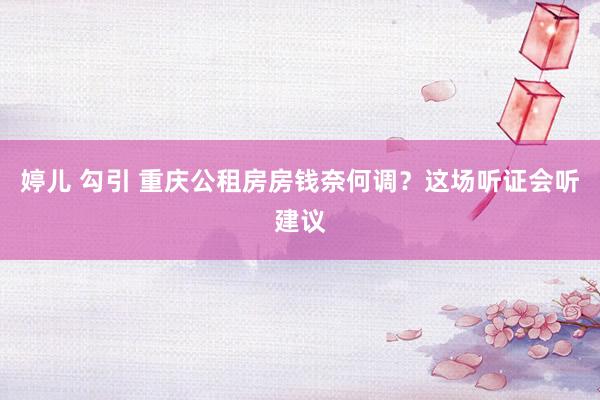 婷儿 勾引 重庆公租房房钱奈何调？这场听证会听建议