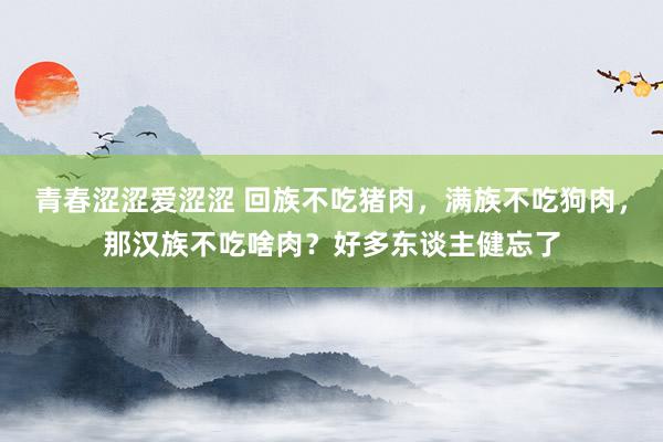 青春涩涩爱涩涩 回族不吃猪肉，满族不吃狗肉，那汉族不吃啥肉？好多东谈主健忘了