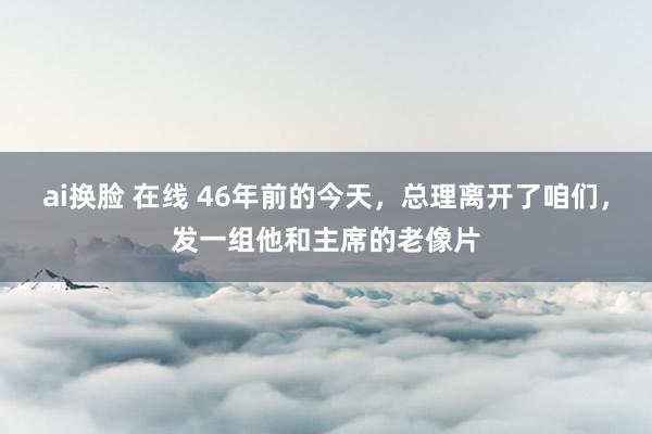 ai换脸 在线 46年前的今天，总理离开了咱们，发一组他和主席的老像片