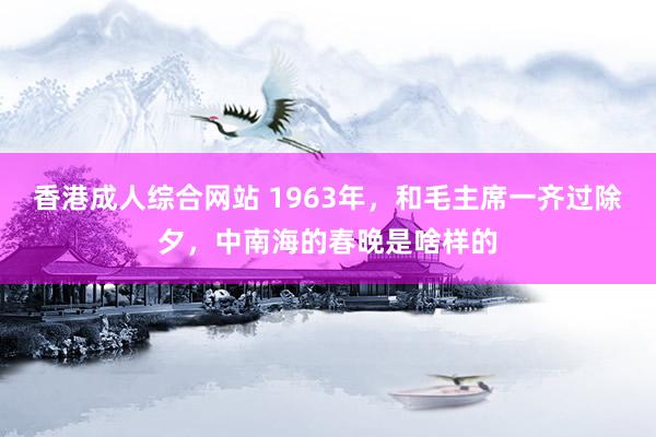 香港成人综合网站 1963年，和毛主席一齐过除夕，中南海的春晚是啥样的