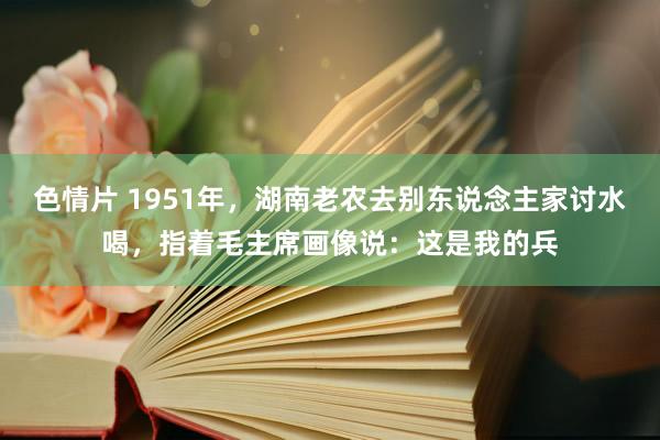 色情片 1951年，湖南老农去别东说念主家讨水喝，指着毛主席画像说：这是我的兵