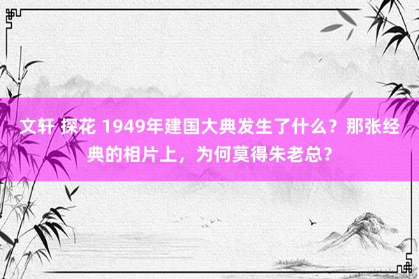 文轩 探花 1949年建国大典发生了什么？那张经典的相片上，为何莫得朱老总？