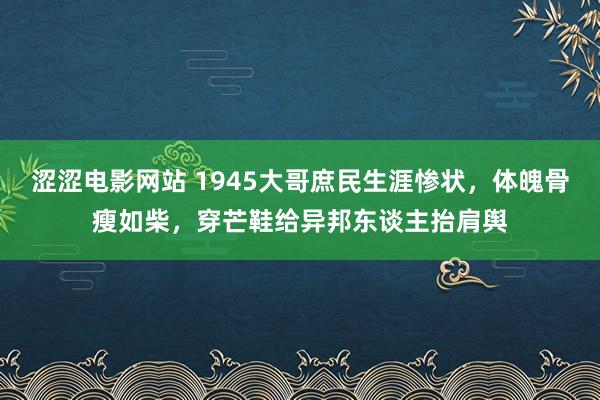 涩涩电影网站 1945大哥庶民生涯惨状，体魄骨瘦如柴，穿芒鞋给异邦东谈主抬肩舆