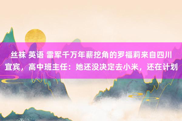 丝袜 英语 雷军千万年薪挖角的罗福莉来自四川宜宾，高中班主任：她还没决定去小米，还在计划