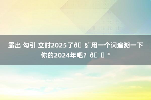 露出 勾引 立时2025了🧨用一个词追溯一下你的2024年吧？🏮