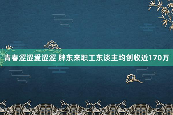 青春涩涩爱涩涩 胖东来职工东谈主均创收近170万