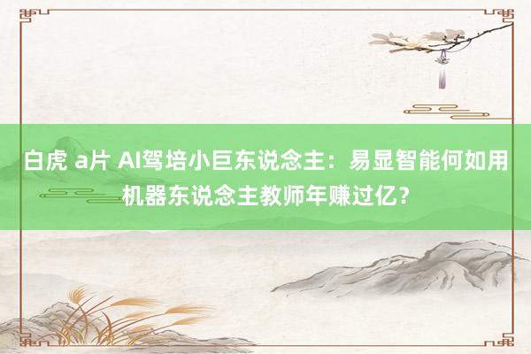 白虎 a片 AI驾培小巨东说念主：易显智能何如用机器东说念主教师年赚过亿？