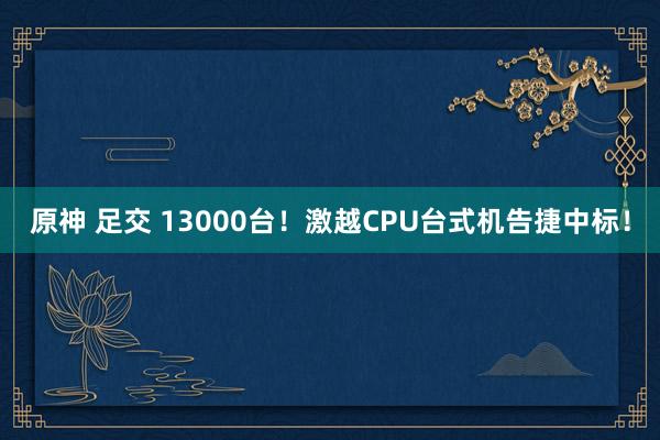 原神 足交 13000台！激越CPU台式机告捷中标！